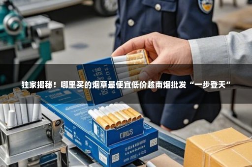 独家揭秘！哪里买的烟草最便宜低价越南烟批发“一步登天”