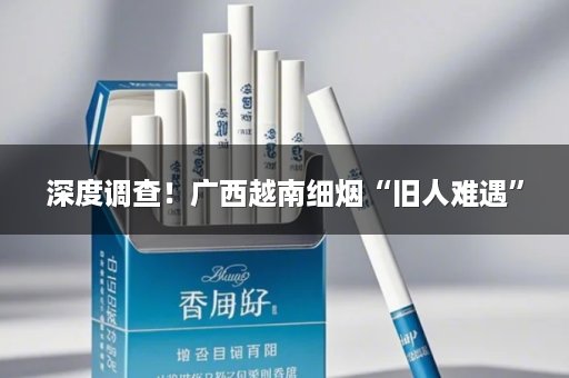 深度调查！广西越南细烟“旧人难遇”