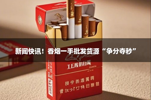 新闻快讯！香烟一手批发货源“争分夺秒”