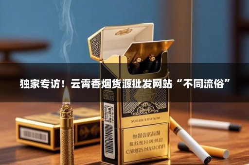 独家专访！云霄香烟货源批发网站“不同流俗”