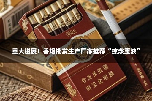 重大进展！香烟批发生产厂家推荐“琼浆玉液”